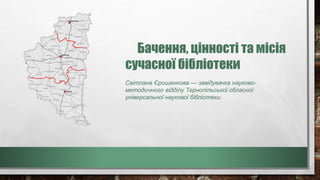 Бачення, цінності та місія
сучасної бібліотеки
Світлана Єрошенкова — завідувачка науково-
методичного відділу Тернопільської обласної
універсальної наукової бібліотеки
 