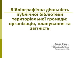 Б
Бібліографічна діяльність
публічної бібліотеки
територіальної громади:
організація, планування та
звітність
Лариса Оленич,
завідувачка інформаційно-
бібліографічного відділу
Тернопільської ОУНБ
 