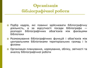 Організація
бібліографічної роботи
 Підбір кадрів, які повинні здійснювати бібліографічну
діяльність, а за відсутності посади бібліографа —
розподіл бібліографічних обов’язків між фахівцями
бібліотеки
 Розмежування бібліографічних функцій і обов’язків між
центральними бібліотеками територіальних громад і їх
філіями
 Організація планування, нормування, обліку, звітності та
аналізу бібліографічної роботи
 