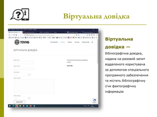 Віртуальна довідка
Віртуальна
довідка —
бібліографічна довідка,
надана на разовий запит
віддаленого користувача
за допомогою спеціального
програмного забезпечення
та містить бібліографічну
і/чи фактографічну
інформацію
 