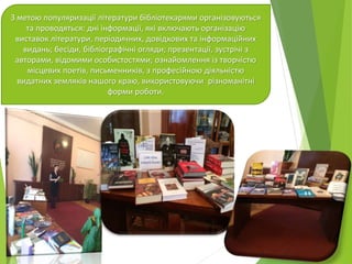 З метою популяризації літератури бібліотекарями організовуються
та проводяться: дні інформації, які включають організацію
виставок літератури, періодичних, довідкових та інформаційних
видань; бесіди, бібліографічні огляди; презентації, зустрічі з
авторами, відомими особистостями; ознайомлення із творчістю
місцевих поетів, письменників, з професійною діяльністю
видатних земляків нашого краю, використовуючи різноманітні
форми роботи.
 