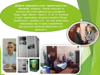 Доброю традицією стали презентації книг
земляків, зокрема: «Монастириська та
околиці. Від сивої давнини до сьогодення.
Люди, події, факти» томи: І, ІІ, ІІІ, ІV вчителя
історії, краєзнавця, великого патріота Петра
Козубського, зокрема у ІV – му томі висвітлено
інформацію про історію становлення
Центральної публічної бібліотеки та її
діяльність
 