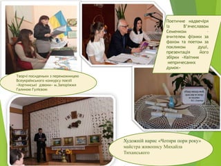 Поетичне надвечіря
із В’ячеславом
Семенком –
вчителем фізики за
фахом та поетом за
покликом душі,
презентація його
збірки «Квітник
непричесаних
думок»
Художній нарис «Чотири пори року»
майстра живопису Михайла
Тиханського
Творчі посиденьки з переможницею
Всеукраїнського конкурсу поезії
«Хортинські дзвони» м.Запоріжжя
Галиною Гулієвою
 