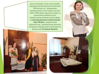 Для меломанів слова, книголюбів,
відвідувачів Центральної публічної
бібліотеки, по - родинному
зворушливою стала творча зустріч
«Кіно «Мій край: шукаємо героїв» із
визначною особистістю в
українському кіномистецтві, теле -
та кінопродюсером кінокомпанії
«Star Media», українським
журналістом, громадською діячкою,
експертом Українського культурного
фонду пані Галиною Храпко.
 
