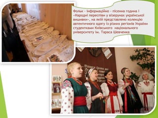 Фольк - інформаційно - пісенна година і
«Народні переспіви у візерунах української
вишивки», на якій представлено колекцію
автентичного одягу із різних регіонів України
студентками Київського національного
університету ім. Тараса Шевченка
 