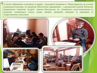 З метою збереження та розвитку історико - культурної спадщини м. Монастириська, як столиці
лемківської культури, по ініціативі бібліотечних працівників, у центральній дитячій бібліотеці
проводяться тематичні зустрічі - заняття «Бесьідуєме по - лемківскы», задля відновлення та
розвитку лемківського етносу (мови, звичаїв, традицій), навчання та передання їх
підростаючому поколінню.
 