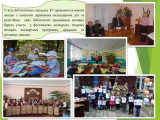 У всіх бібліотечних закладах ТГ проводяться масові
заходи з тематики державних календарних дат та
релігійних свят. Бібліотечні працівники активно
беруть участь у фестивалях, конкурсах, творчих
вечорах, концертних програмах, обласних та
місцевих заходах.
 