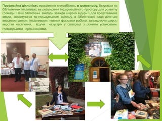 Професійна діяльність працівників книгозбірень, в основному, базується на
бібліотечних ініціативах та розширенні інформаційного простору для розвитку
громади. Наші бібліотечні заклади завжди широко відкриті для представників
влади, користувачів та громадськості вцілому, а бібліотекарі радо діляться
власними ідеями, ініціативами, новими формами роботи, запрошуючи широкі
верстви населення, йдучи назустріч у співпраці з різними установами,
громадськими організаціями.
 