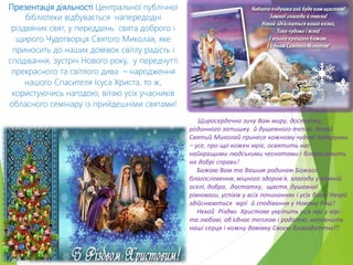 Презентація діяльності Центральної публічної
бібліотеки відбувається напередодні
різдвяних свят, у переддень свята доброго і
щирого Чудотворця Святого Миколая, яке
приносить до наших домівок світлу радість і
сподівання; зустріч Нового року, у передчутті
прекрасного та світлого дива – народження
нашого Спасителя Ісуса Христа, то ж,
користуючись нагодою, вітаю усіх учасників
обласного семінару із прийдешніми святами!
Щиросердечно зичу Вам миру, достатку,
родинного затишку й душевного тепла. Нехай
Святий Миколай принесе кожному чудові подарунки
– усе, про що кожен мріє, освятить нас
найкращими людськими чеснотами і благословить
на добрі справи!
Бажаю Вам та Вашим родинам Божого
благословення, міцного здоров’я, злагоди у кожній
оселі, добра, достатку, щастя, душевної
рівноваги, успіхів у всіх починаннях і усіх благ! Нехай
здійснюються мрії й сподівання у Новому Році!
Нехай Різдво Христове укріпить усіх нас у вірі
та любові, об’єднає теплом і радістю, наповнить
наші серця і кожну домівку Своєю благодаттю!!!
 