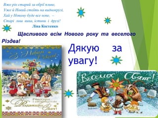 Щасливого всім Нового року та веселого
Різдва!
Вже рік старий за обрії пливе,
Уже й Новий стоїть на виднокрузі,
Хай у Новому буде все нове, –
Старі лиш вина, істини і друзі!
Ліна Костенко
Дякую за
увагу!
 