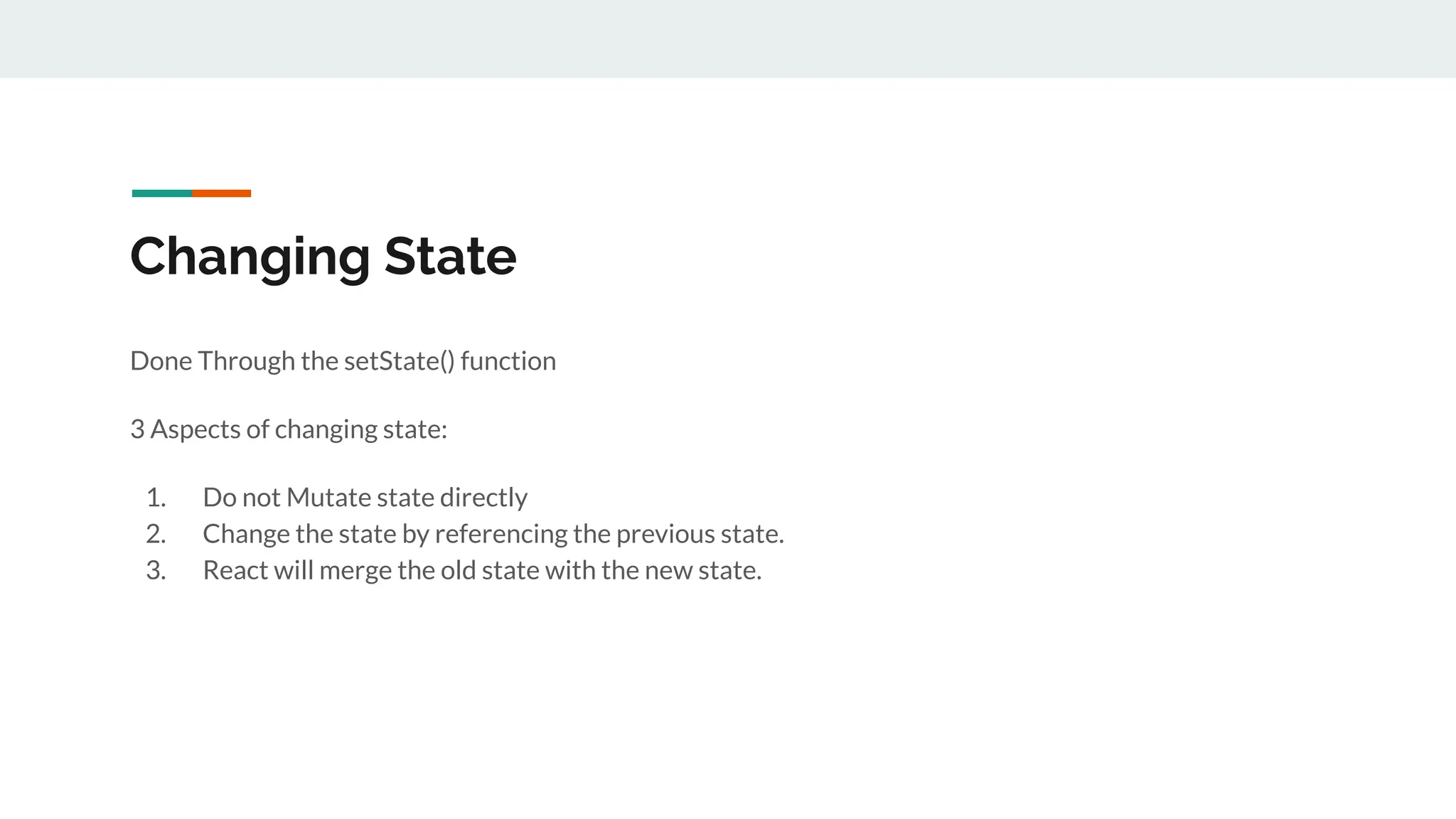 Changing State
Done Through the setState() function
3 Aspects of changing state:
1. Do not Mutate state directly
2. Change the state by referencing the previous state.
3. React will merge the old state with the new state.
 