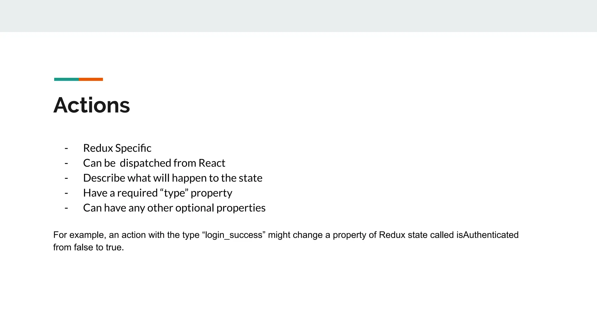 Actions
- Redux Speciﬁc
- Can be dispatched from React
- Describe what will happen to the state
- Have a required “type” property
- Can have any other optional properties
For example, an action with the type “login_success” might change a property of Redux state called isAuthenticated
from false to true.
 