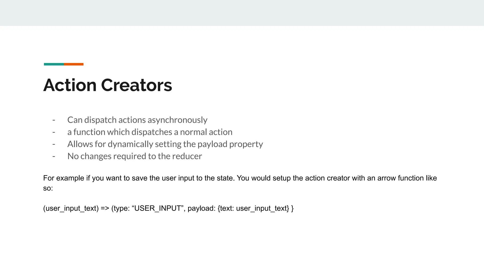 Action Creators
- Can dispatch actions asynchronously
- a function which dispatches a normal action
- Allows for dynamically setting the payload property
- No changes required to the reducer
For example if you want to save the user input to the state. You would setup the action creator with an arrow function like
so:
(user_input_text) => (type: “USER_INPUT”, payload: {text: user_input_text} }
 