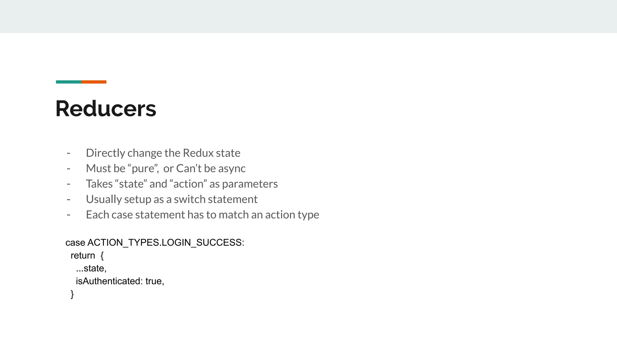 Reducers
- Directly change the Redux state
- Must be “pure”, or Can’t be async
- Takes “state” and “action” as parameters
- Usually setup as a switch statement
- Each case statement has to match an action type
case ACTION_TYPES.LOGIN_SUCCESS:
return {
...state,
isAuthenticated: true,
}
 