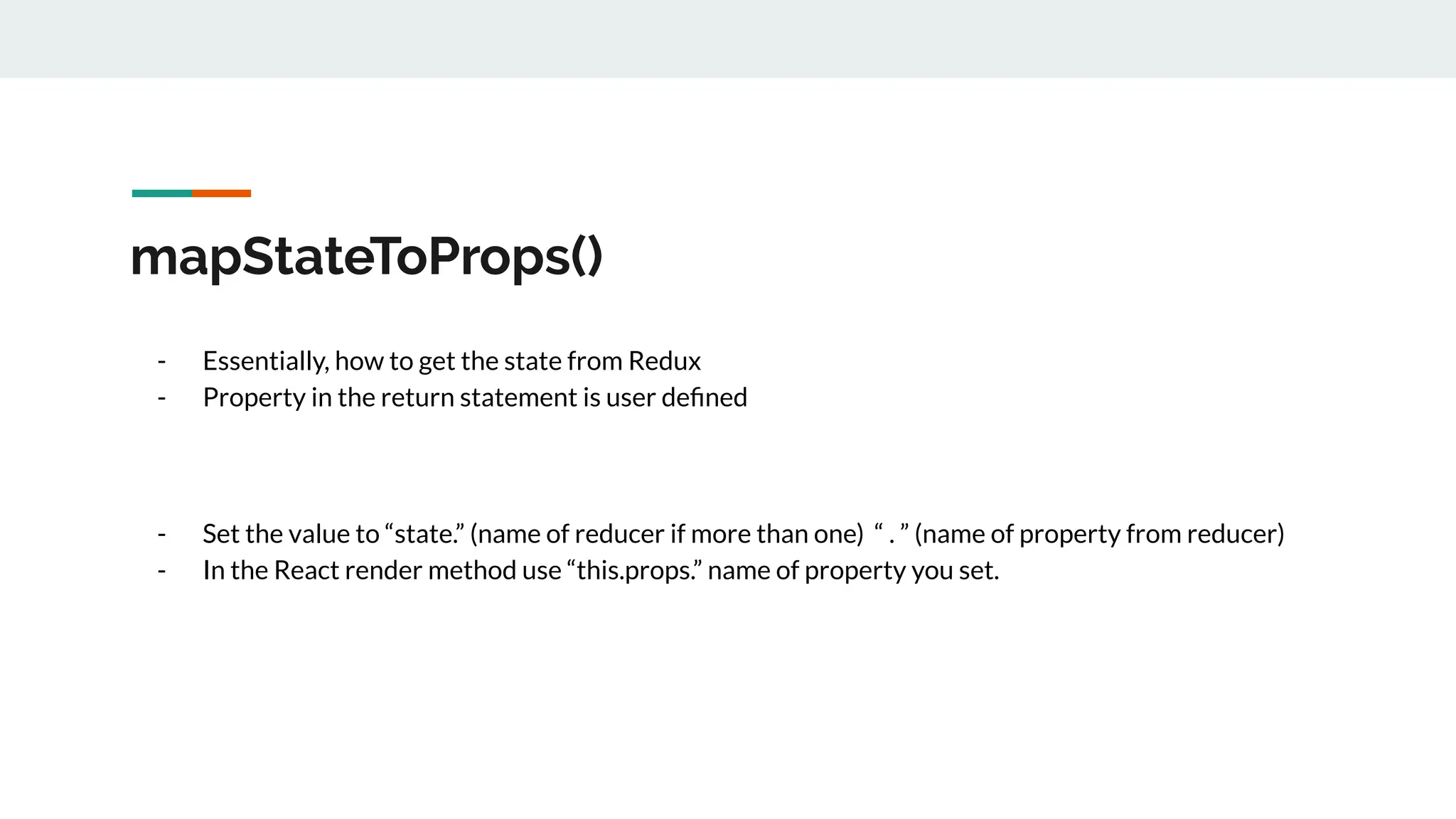 mapStateToProps()
- Essentially, how to get the state from Redux
- Property in the return statement is user deﬁned
- Set the value to “state.” (name of reducer if more than one) “ . ” (name of property from reducer)
- In the React render method use “this.props.” name of property you set.
 