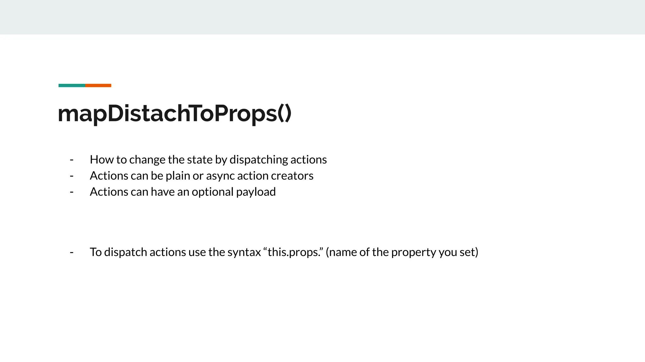 mapDistachToProps()
- How to change the state by dispatching actions
- Actions can be plain or async action creators
- Actions can have an optional payload
- To dispatch actions use the syntax “this.props.” (name of the property you set)
 