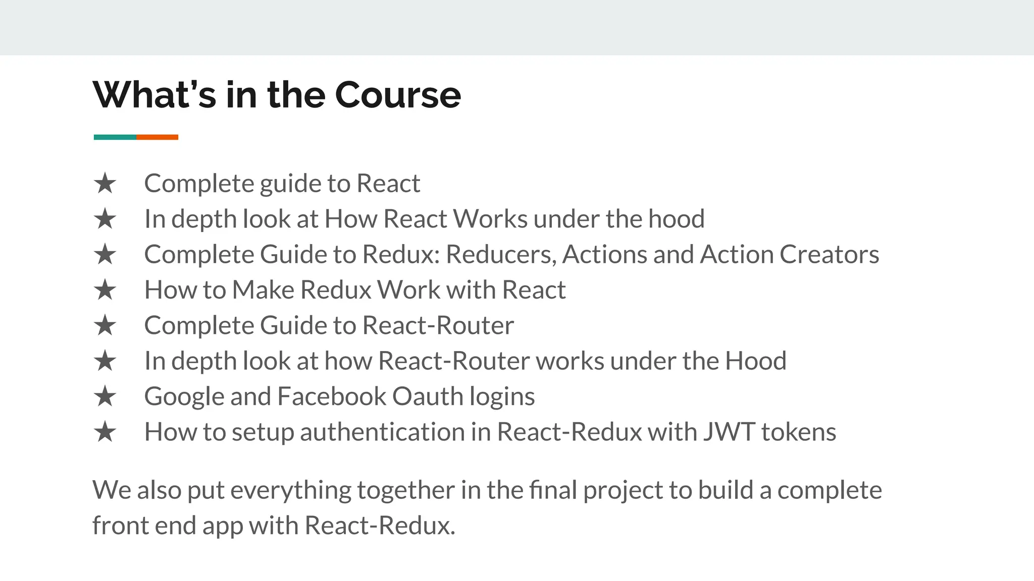 What’s in the Course
★ Complete guide to React
★ In depth look at How React Works under the hood
★ Complete Guide to Redux: Reducers, Actions and Action Creators
★ How to Make Redux Work with React
★ Complete Guide to React-Router
★ In depth look at how React-Router works under the Hood
★ Google and Facebook Oauth logins
★ How to setup authentication in React-Redux with JWT tokens
We also put everything together in the ﬁnal project to build a complete
front end app with React-Redux.
 