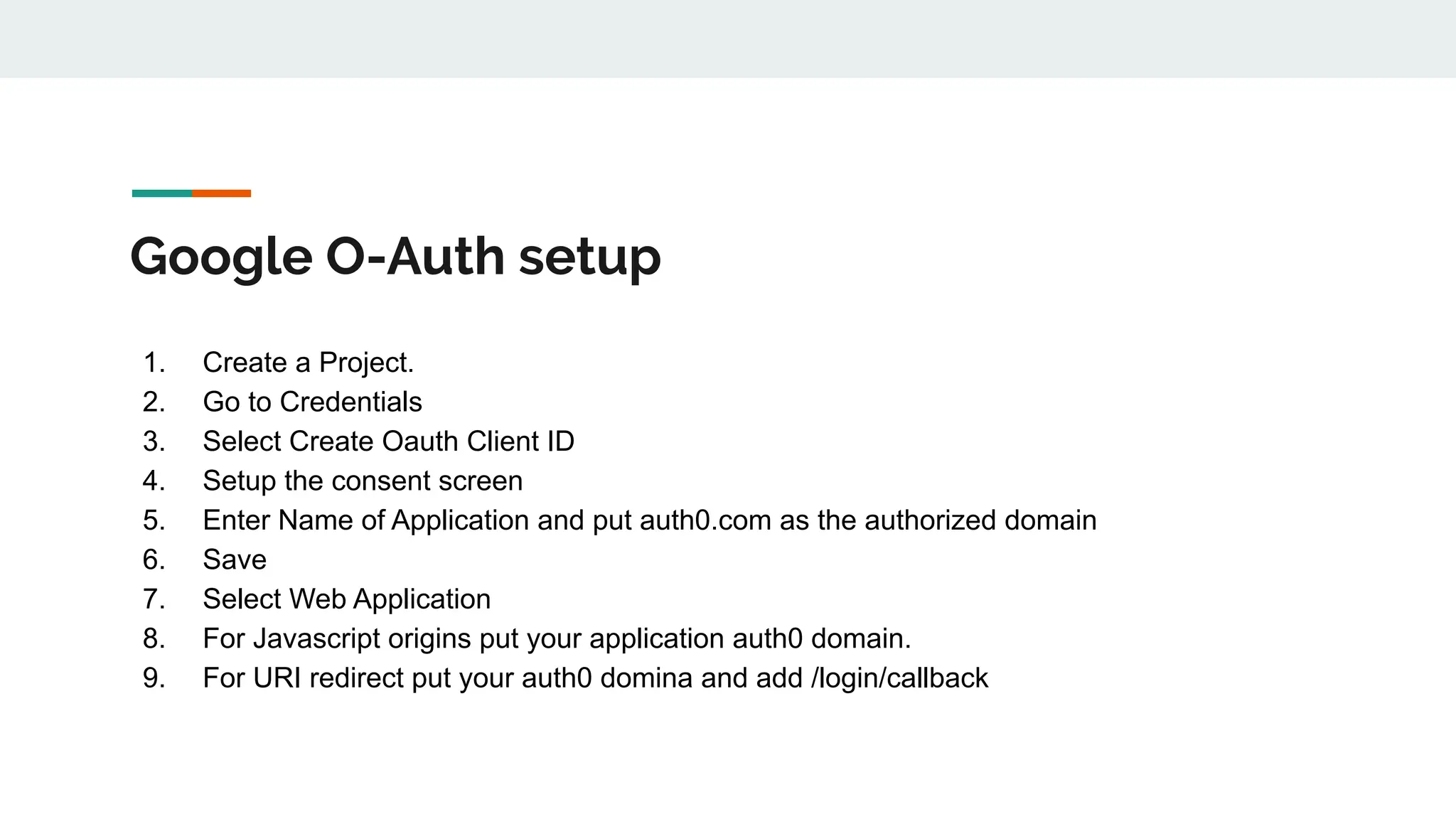 Google O-Auth setup
1. Create a Project.
2. Go to Credentials
3. Select Create Oauth Client ID
4. Setup the consent screen
5. Enter Name of Application and put auth0.com as the authorized domain
6. Save
7. Select Web Application
8. For Javascript origins put your application auth0 domain.
9. For URI redirect put your auth0 domina and add /login/callback
 