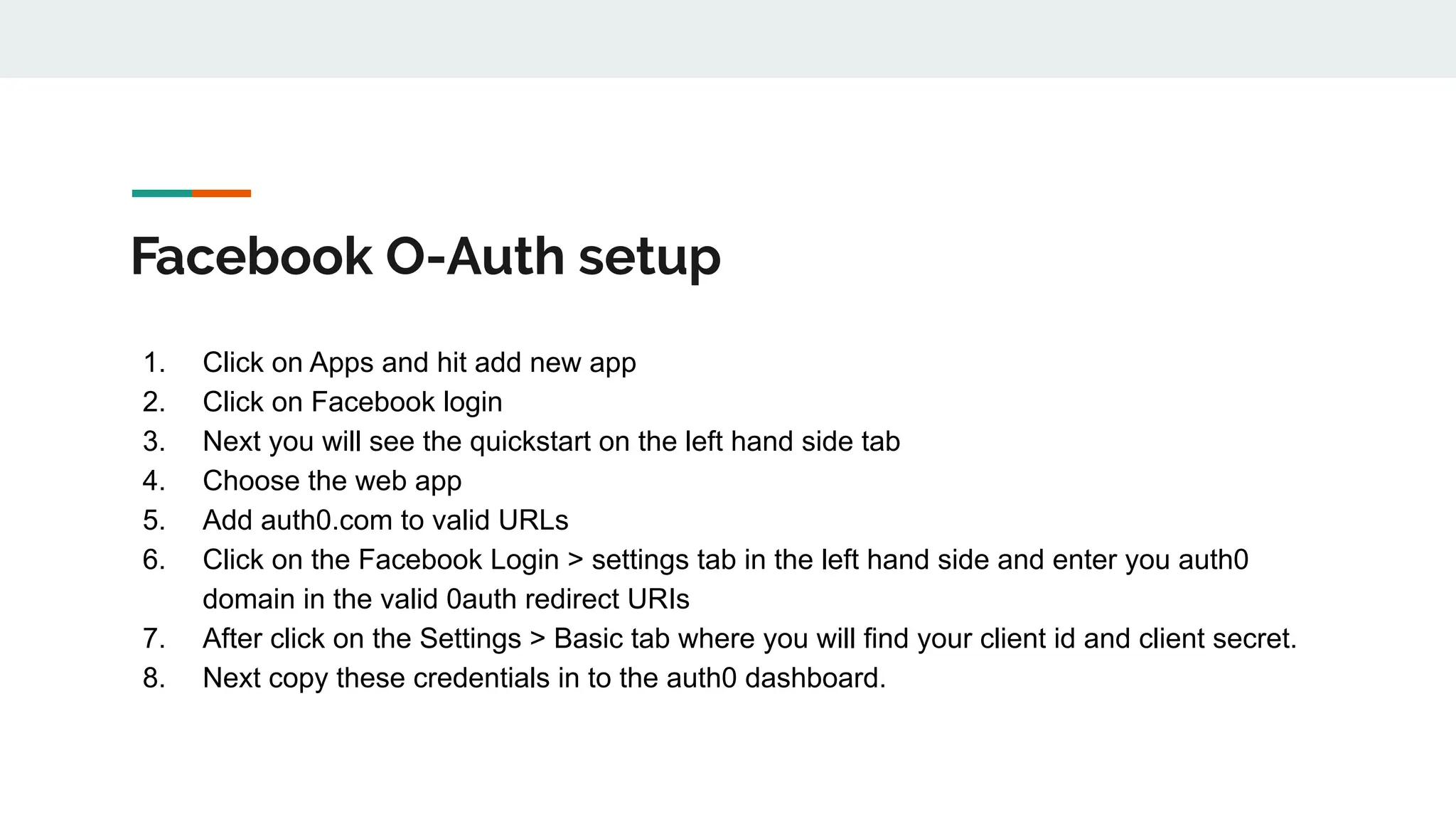Facebook O-Auth setup
1. Click on Apps and hit add new app
2. Click on Facebook login
3. Next you will see the quickstart on the left hand side tab
4. Choose the web app
5. Add auth0.com to valid URLs
6. Click on the Facebook Login > settings tab in the left hand side and enter you auth0
domain in the valid 0auth redirect URIs
7. After click on the Settings > Basic tab where you will find your client id and client secret.
8. Next copy these credentials in to the auth0 dashboard.
 