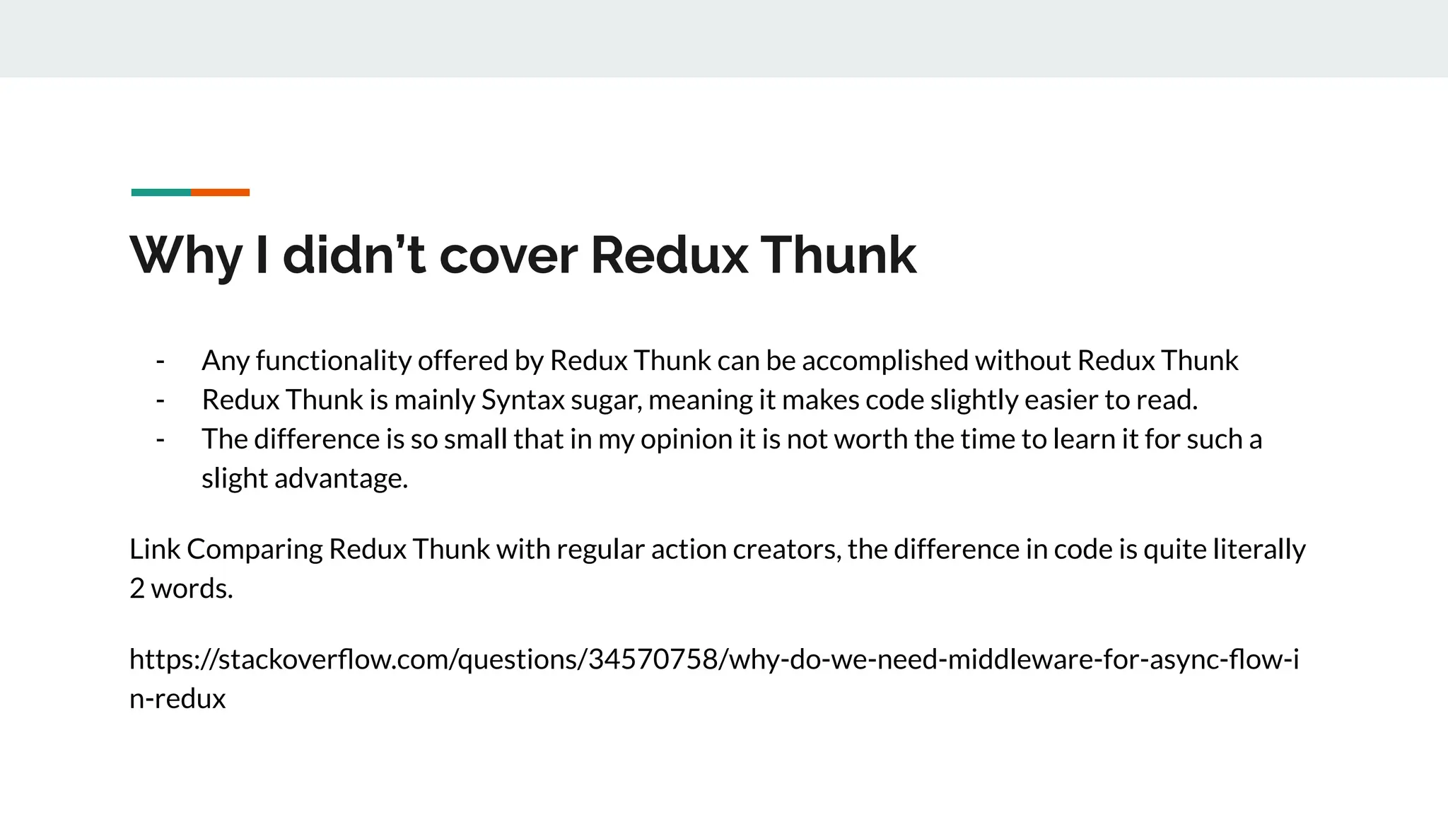 Why I didn’t cover Redux Thunk
- Any functionality offered by Redux Thunk can be accomplished without Redux Thunk
- Redux Thunk is mainly Syntax sugar, meaning it makes code slightly easier to read.
- The difference is so small that in my opinion it is not worth the time to learn it for such a
slight advantage.
Link Comparing Redux Thunk with regular action creators, the difference in code is quite literally
2 words.
https://stackoverﬂow.com/questions/34570758/why-do-we-need-middleware-for-async-ﬂow-i
n-redux
 