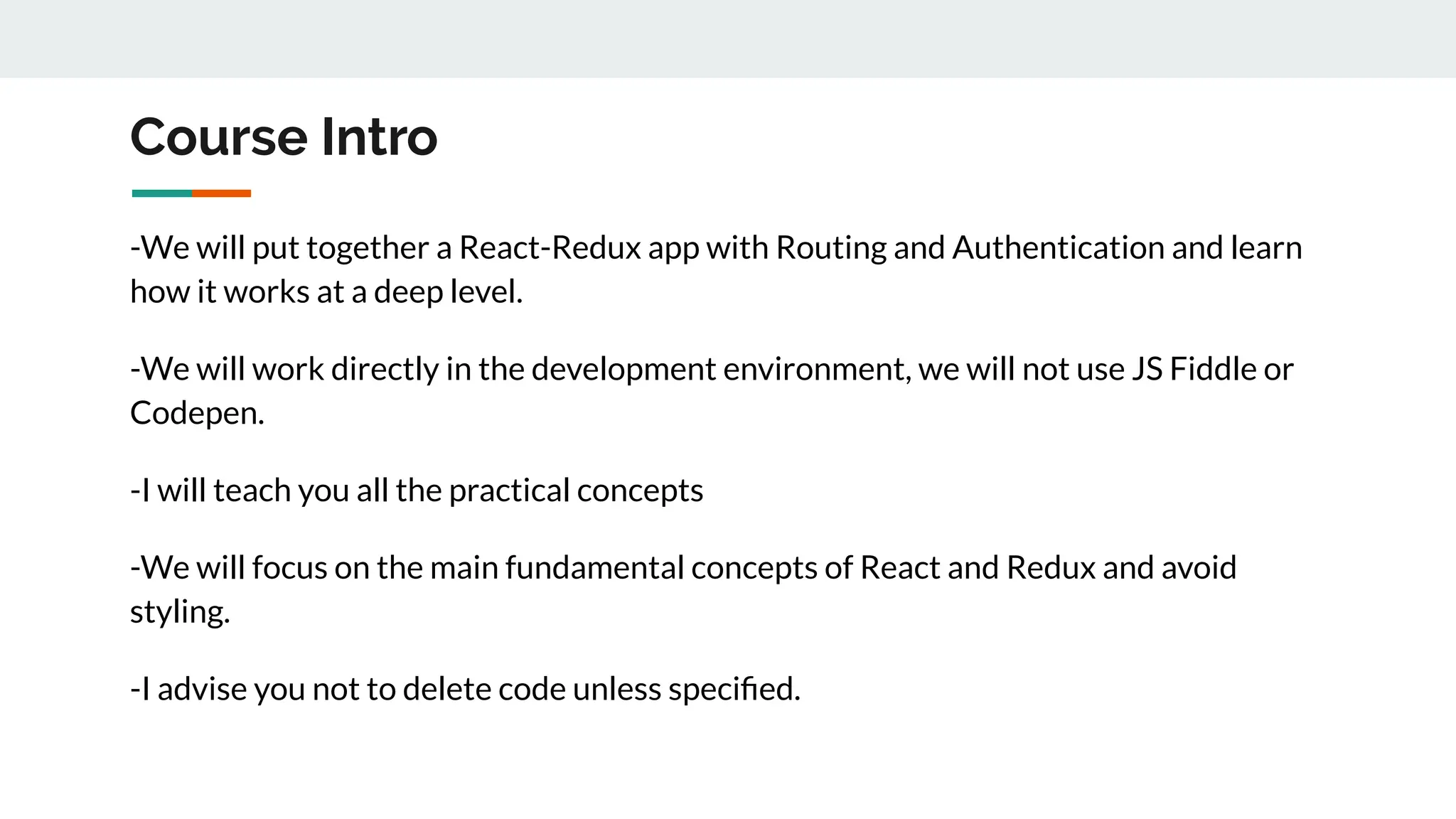 Course Intro
-We will put together a React-Redux app with Routing and Authentication and learn
how it works at a deep level.
-We will work directly in the development environment, we will not use JS Fiddle or
Codepen.
-I will teach you all the practical concepts
-We will focus on the main fundamental concepts of React and Redux and avoid
styling.
-I advise you not to delete code unless speciﬁed.
 
