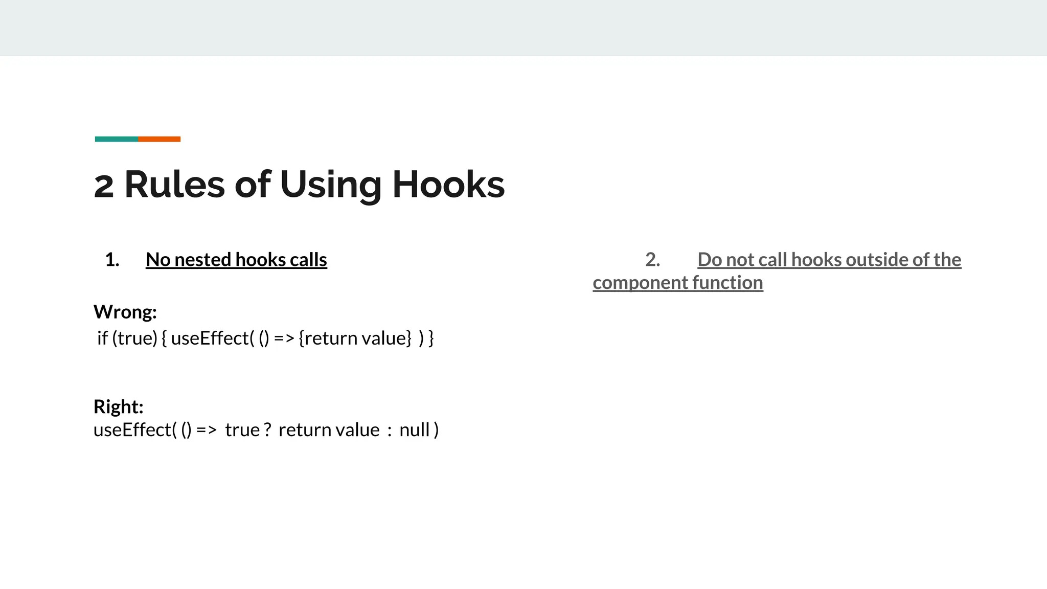 2 Rules of Using Hooks
1. No nested hooks calls
Wrong:
if (true) { useEffect( () => {return value} ) }
Right:
useEffect( () => true ? return value : null )
2. Do not call hooks outside of the
component function
 