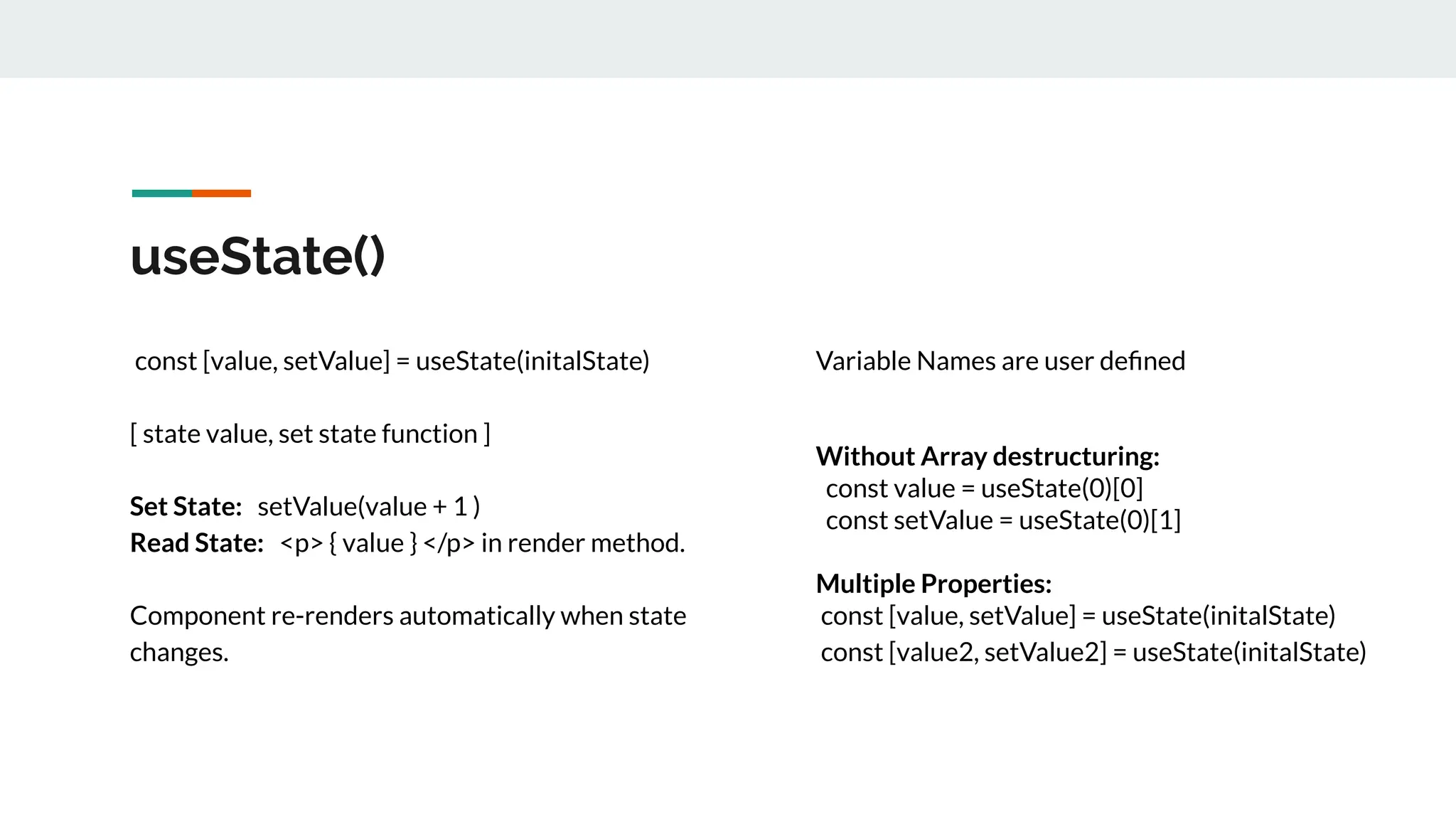 useState()
const [value, setValue] = useState(initalState)
[ state value, set state function ]
Set State: setValue(value + 1 )
Read State: <p> { value } </p> in render method.
Component re-renders automatically when state
changes.
Variable Names are user deﬁned
Without Array destructuring:
const value = useState(0)[0]
const setValue = useState(0)[1]
Multiple Properties:
const [value, setValue] = useState(initalState)
const [value2, setValue2] = useState(initalState)
 