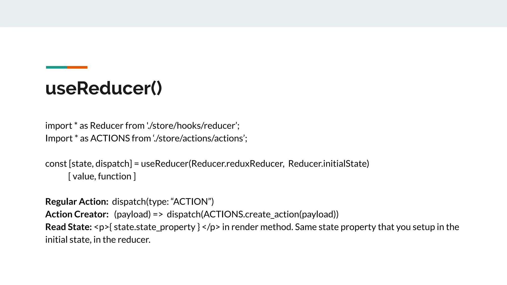 useReducer()
import * as Reducer from './store/hooks/reducer’;
Import * as ACTIONS from ‘./store/actions/actions’;
const [state, dispatch] = useReducer(Reducer.reduxReducer, Reducer.initialState)
[ value, function ]
Regular Action: dispatch(type: “ACTION”)
Action Creator: (payload) => dispatch(ACTIONS.create_action(payload))
Read State: <p>{ state.state_property } </p> in render method. Same state property that you setup in the
initial state, in the reducer.
 