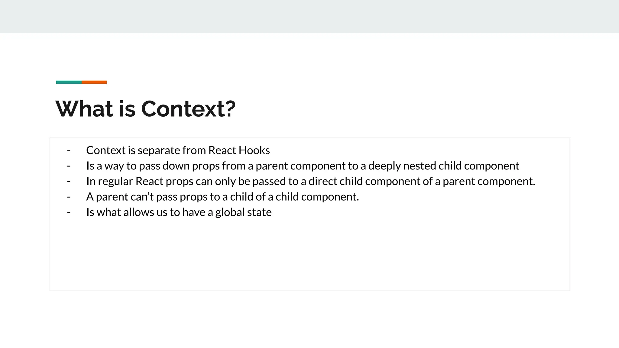 What is Context?
- Context is separate from React Hooks
- Is a way to pass down props from a parent component to a deeply nested child component
- In regular React props can only be passed to a direct child component of a parent component.
- A parent can’t pass props to a child of a child component.
- Is what allows us to have a global state
 
