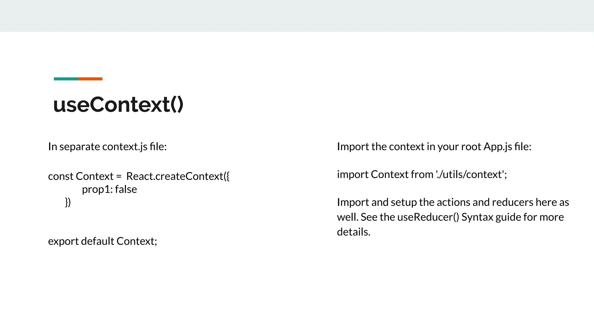 useContext()
In separate context.js ﬁle:
const Context = React.createContext({
prop1: false
})
export default Context;
Import the context in your root App.js ﬁle:
import Context from './utils/context';
Import and setup the actions and reducers here as
well. See the useReducer() Syntax guide for more
details.
 