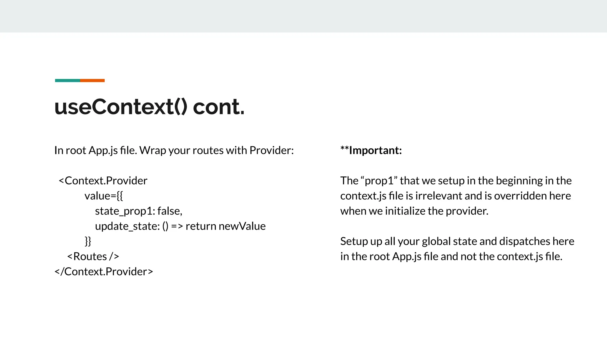 useContext() cont.
In root App.js ﬁle. Wrap your routes with Provider:
<Context.Provider
value={{
state_prop1: false,
update_state: () => return newValue
}}
<Routes />
</Context.Provider>
**Important:
The “prop1” that we setup in the beginning in the
context.js ﬁle is irrelevant and is overridden here
when we initialize the provider.
Setup up all your global state and dispatches here
in the root App.js ﬁle and not the context.js ﬁle.
 