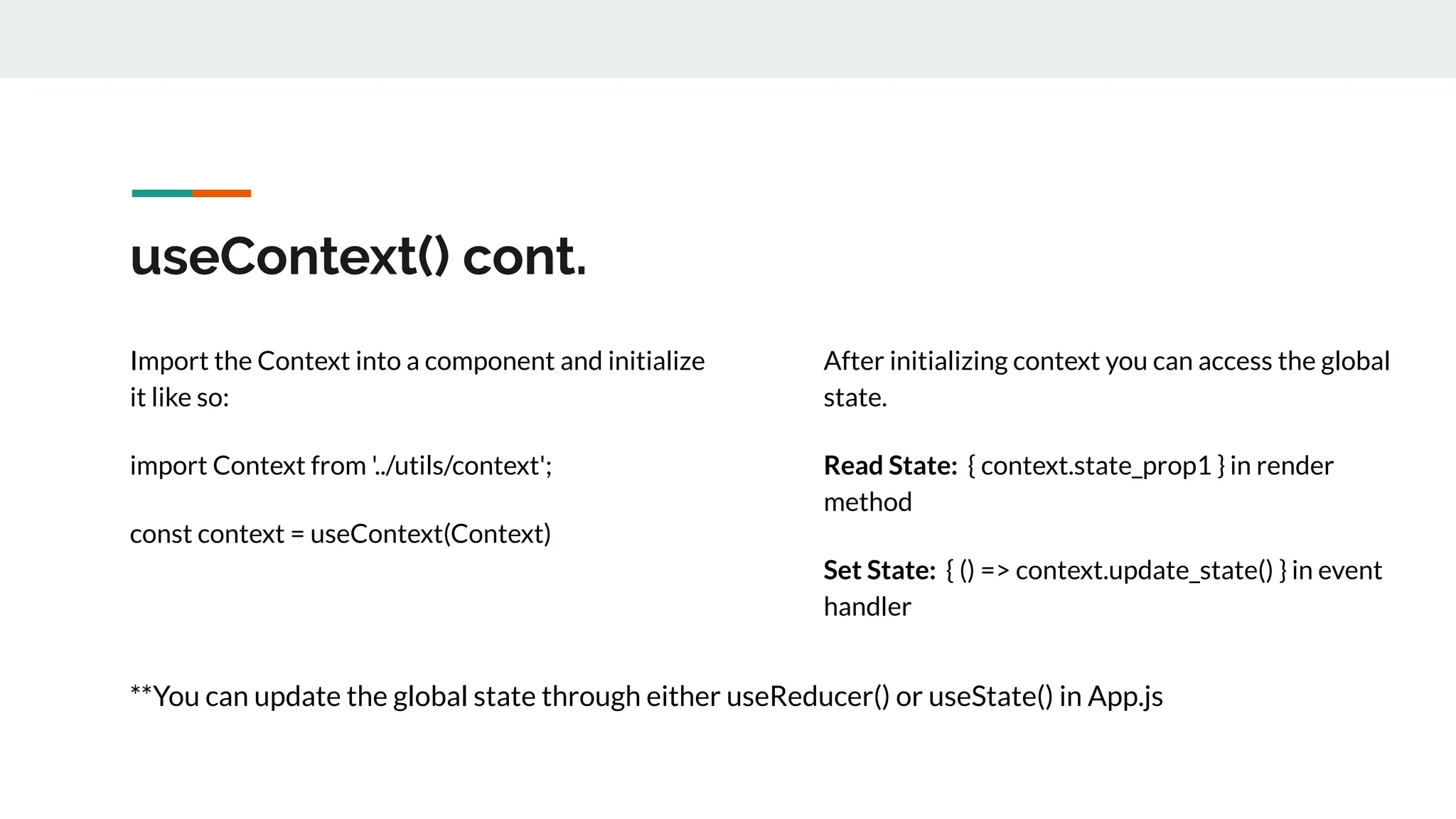 useContext() cont.
Import the Context into a component and initialize
it like so:
import Context from '../utils/context';
const context = useContext(Context)
After initializing context you can access the global
state.
Read State: { context.state_prop1 } in render
method
Set State: { () => context.update_state() } in event
handler
**You can update the global state through either useReducer() or useState() in App.js
 