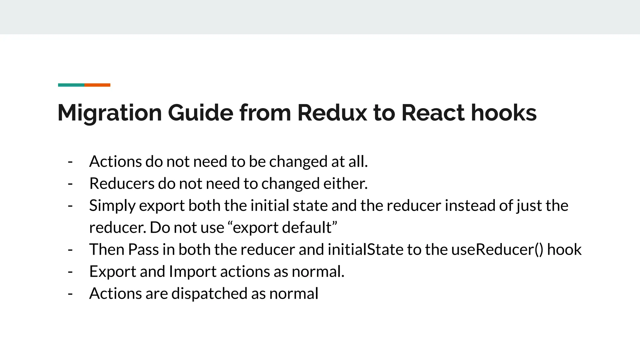 Migration Guide from Redux to React hooks
- Actions do not need to be changed at all.
- Reducers do not need to changed either.
- Simply export both the initial state and the reducer instead of just the
reducer. Do not use “export default”
- Then Pass in both the reducer and initialState to the useReducer() hook
- Export and Import actions as normal.
- Actions are dispatched as normal
 