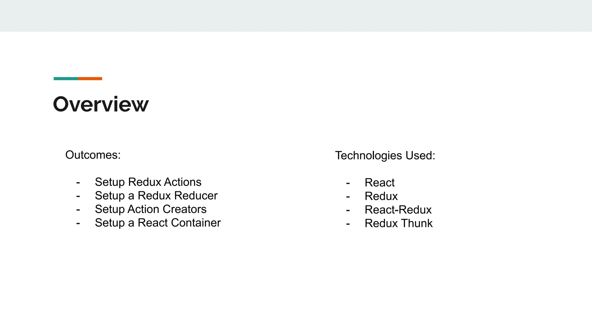 Overview
Outcomes:
- Setup Redux Actions
- Setup a Redux Reducer
- Setup Action Creators
- Setup a React Container
Technologies Used:
- React
- Redux
- React-Redux
- Redux Thunk
 