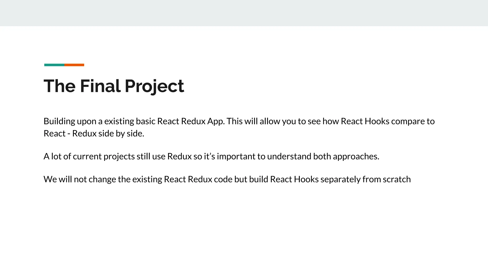 The Final Project
Building upon a existing basic React Redux App. This will allow you to see how React Hooks compare to
React - Redux side by side.
A lot of current projects still use Redux so it’s important to understand both approaches.
We will not change the existing React Redux code but build React Hooks separately from scratch
 