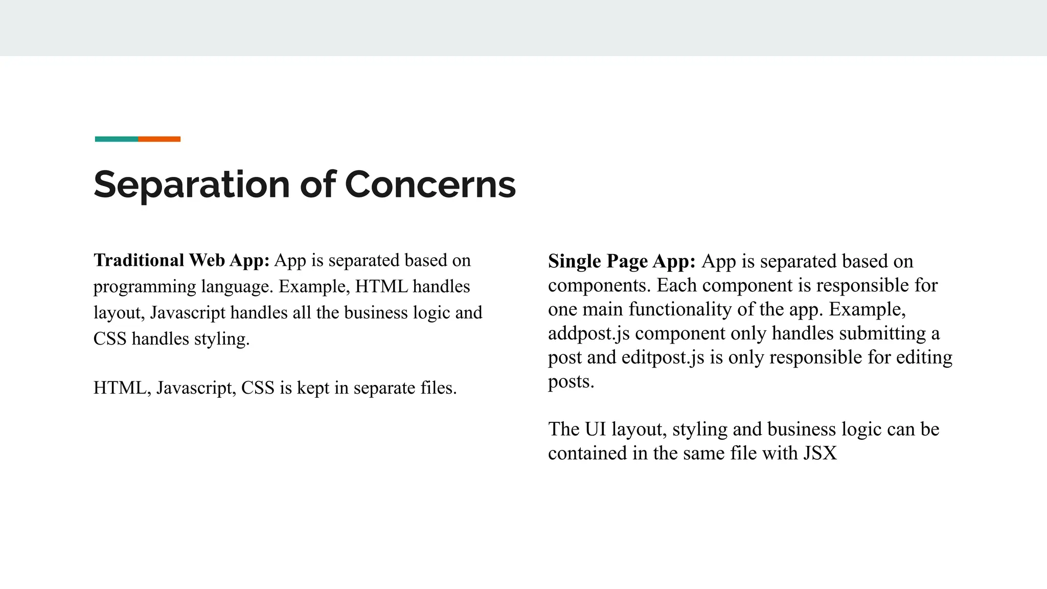 Separation of Concerns
Traditional Web App: App is separated based on
programming language. Example, HTML handles
layout, Javascript handles all the business logic and
CSS handles styling.
HTML, Javascript, CSS is kept in separate files.
Single Page App: App is separated based on
components. Each component is responsible for
one main functionality of the app. Example,
addpost.js component only handles submitting a
post and editpost.js is only responsible for editing
posts.
The UI layout, styling and business logic can be
contained in the same file with JSX
 