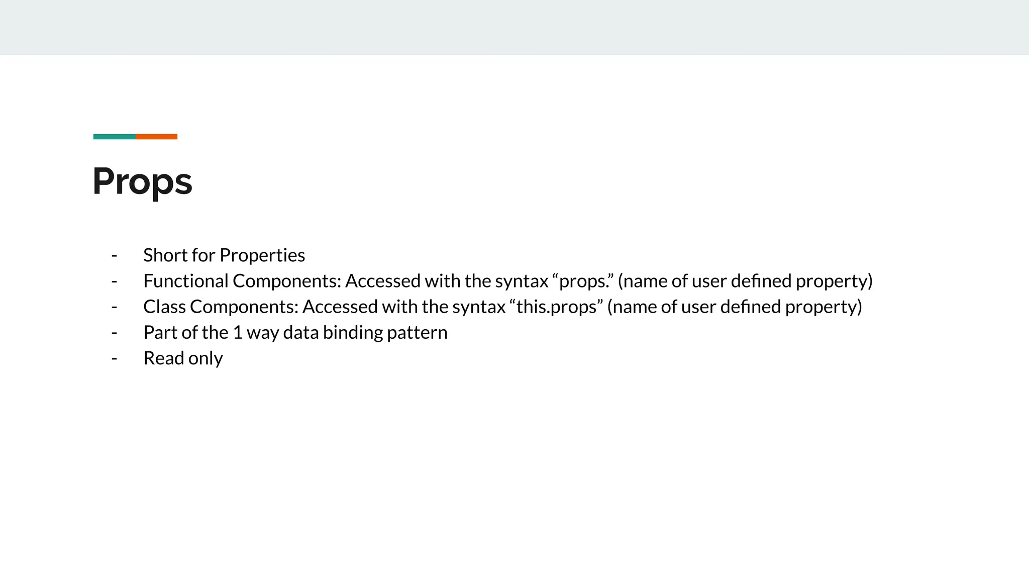 Props
- Short for Properties
- Functional Components: Accessed with the syntax “props.” (name of user deﬁned property)
- Class Components: Accessed with the syntax “this.props” (name of user deﬁned property)
- Part of the 1 way data binding pattern
- Read only
 