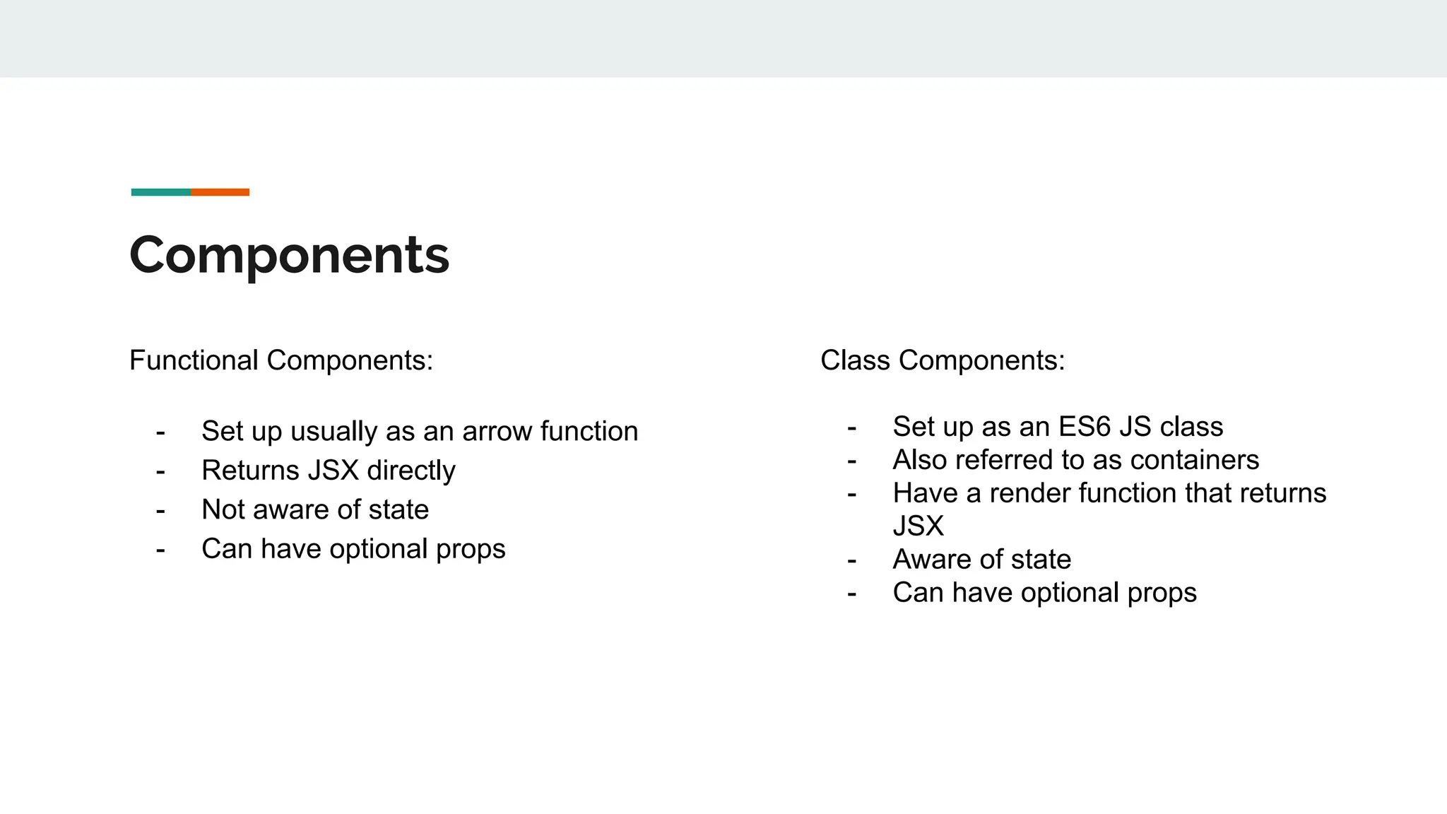 Components
Functional Components:
- Set up usually as an arrow function
- Returns JSX directly
- Not aware of state
- Can have optional props
Class Components:
- Set up as an ES6 JS class
- Also referred to as containers
- Have a render function that returns
JSX
- Aware of state
- Can have optional props
 