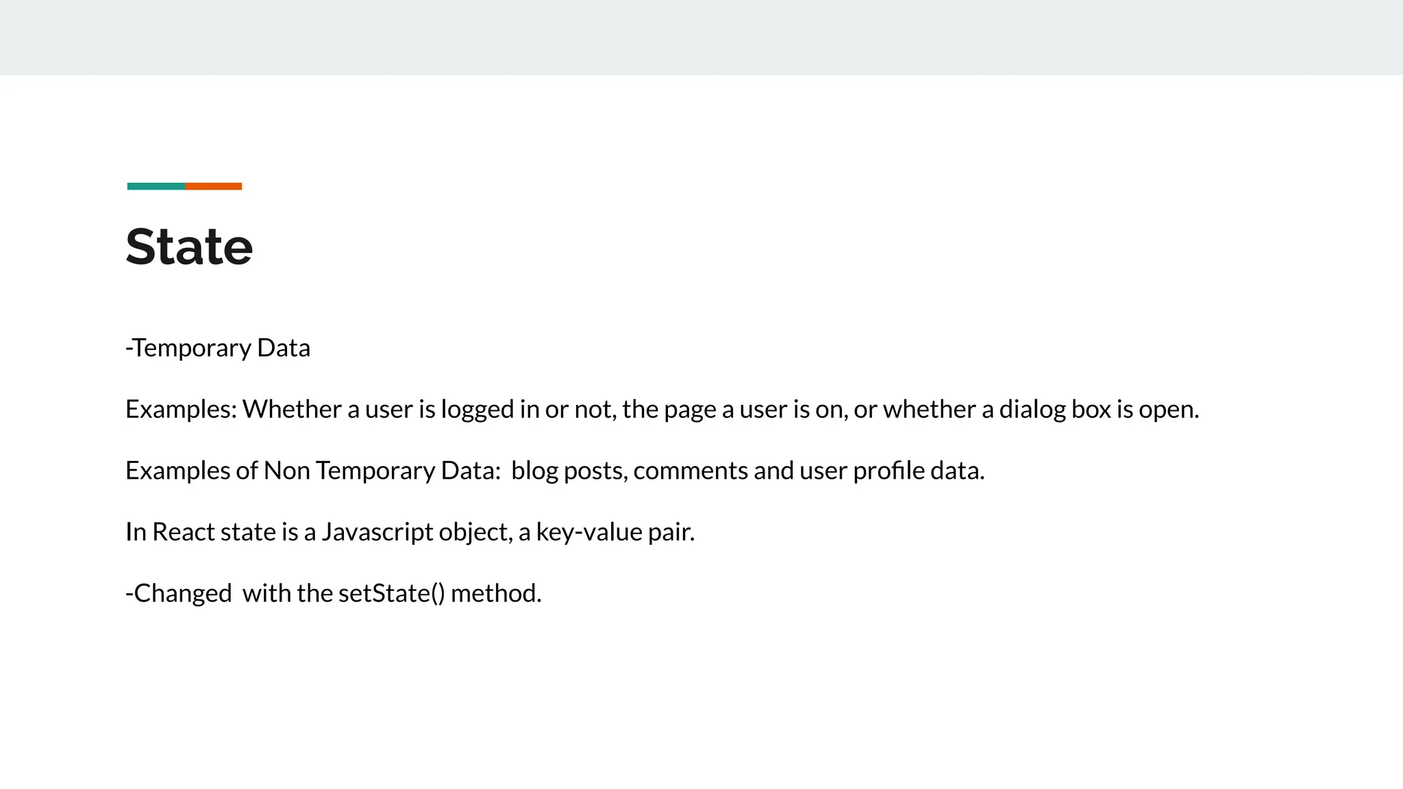 State
-Temporary Data
Examples: Whether a user is logged in or not, the page a user is on, or whether a dialog box is open.
Examples of Non Temporary Data: blog posts, comments and user proﬁle data.
In React state is a Javascript object, a key-value pair.
-Changed with the setState() method.
 
