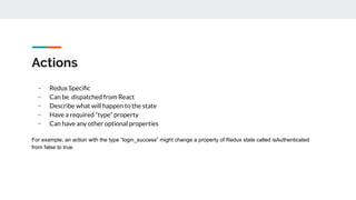Actions
- Redux Speciﬁc
- Can be dispatched from React
- Describe what will happen to the state
- Have a required “type” property
- Can have any other optional properties
For example, an action with the type “login_success” might change a property of Redux state called isAuthenticated
from false to true.
 