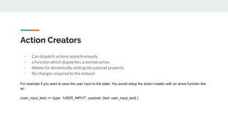 Action Creators
- Can dispatch actions asynchronously
- a function which dispatches a normal action
- Allows for dynamically setting the payload property
- No changes required to the reducer
For example if you want to save the user input to the state. You would setup the action creator with an arrow function like
so:
(user_input_text) => (type: “USER_INPUT”, payload: {text: user_input_text} }
 