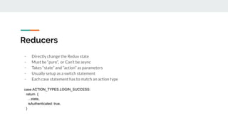 Reducers
- Directly change the Redux state
- Must be “pure”, or Can’t be async
- Takes “state” and “action” as parameters
- Usually setup as a switch statement
- Each case statement has to match an action type
case ACTION_TYPES.LOGIN_SUCCESS:
return {
...state,
isAuthenticated: true,
}
 
