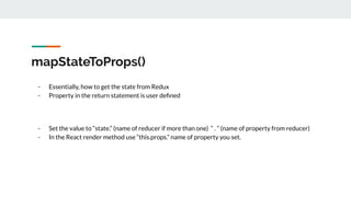 mapStateToProps()
- Essentially, how to get the state from Redux
- Property in the return statement is user deﬁned
- Set the value to “state.” (name of reducer if more than one) “ . ” (name of property from reducer)
- In the React render method use “this.props.” name of property you set.
 