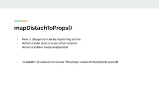 mapDistachToProps()
- How to change the state by dispatching actions
- Actions can be plain or async action creators
- Actions can have an optional payload
- To dispatch actions use the syntax “this.props.” (name of the property you set)
 