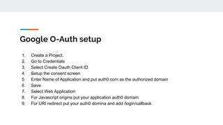 Google O-Auth setup
1. Create a Project.
2. Go to Credentials
3. Select Create Oauth Client ID
4. Setup the consent screen
5. Enter Name of Application and put auth0.com as the authorized domain
6. Save
7. Select Web Application
8. For Javascript origins put your application auth0 domain.
9. For URI redirect put your auth0 domina and add /login/callback
 