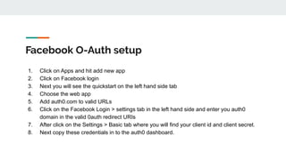 Facebook O-Auth setup
1. Click on Apps and hit add new app
2. Click on Facebook login
3. Next you will see the quickstart on the left hand side tab
4. Choose the web app
5. Add auth0.com to valid URLs
6. Click on the Facebook Login > settings tab in the left hand side and enter you auth0
domain in the valid 0auth redirect URIs
7. After click on the Settings > Basic tab where you will find your client id and client secret.
8. Next copy these credentials in to the auth0 dashboard.
 
