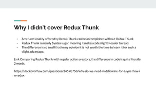 Why I didn’t cover Redux Thunk
- Any functionality offered by Redux Thunk can be accomplished without Redux Thunk
- Redux Thunk is mainly Syntax sugar, meaning it makes code slightly easier to read.
- The difference is so small that in my opinion it is not worth the time to learn it for such a
slight advantage.
Link Comparing Redux Thunk with regular action creators, the difference in code is quite literally
2 words.
https://stackoverﬂow.com/questions/34570758/why-do-we-need-middleware-for-async-ﬂow-i
n-redux
 