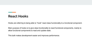 React Hooks
Hooks are referring to being able to “hook” react class functionality to a functional component.
Main purpose of hooks is to give class functionality to react functional components, mainly to
allow functional components to read and update state.
This both makes development easier and improves performance.
 