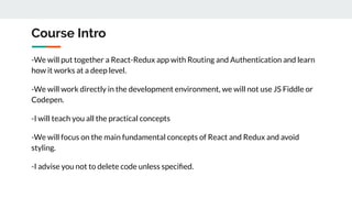 Course Intro
-We will put together a React-Redux app with Routing and Authentication and learn
how it works at a deep level.
-We will work directly in the development environment, we will not use JS Fiddle or
Codepen.
-I will teach you all the practical concepts
-We will focus on the main fundamental concepts of React and Redux and avoid
styling.
-I advise you not to delete code unless speciﬁed.
 