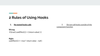 2 Rules of Using Hooks
1. No nested hooks calls
Wrong:
if (true) { useEffect( () => {return value} ) }
Right:
useEffect( () => true ? return value : null )
2. Do not call hooks outside of the
component function
 